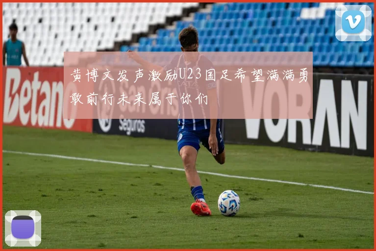 黄博文发声激励U23国足希望满满勇敢前行未来属于你们