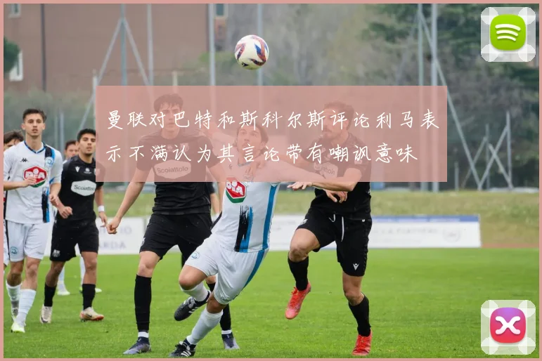 曼联对巴特和斯科尔斯评论利马表示不满认为其言论带有嘲讽意味