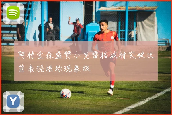 阿特金森盛赞小克雷格波特突破攻筐表现堪称现象级