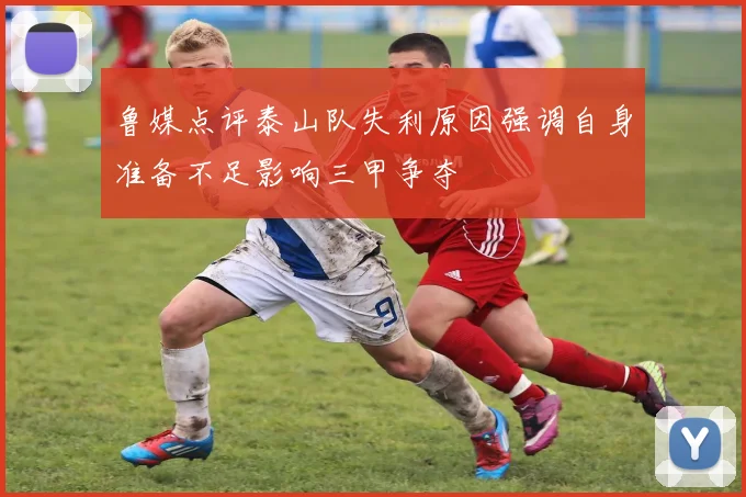 鲁媒点评泰山队失利原因强调自身准备不足影响三甲争夺