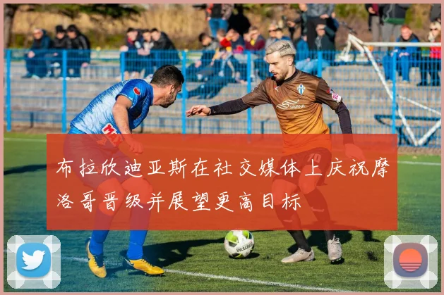 布拉欣迪亚斯在社交媒体上庆祝摩洛哥晋级并展望更高目标