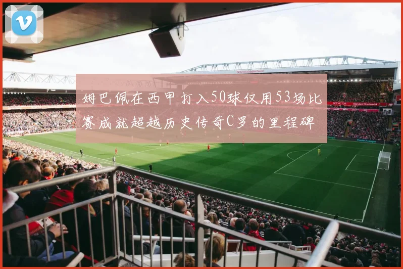 姆巴佩在西甲打入50球仅用53场比赛成就超越历史传奇C罗的里程碑
