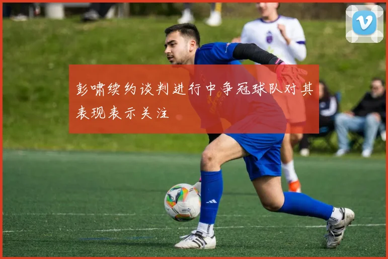 彭啸续约谈判进行中争冠球队对其表现表示关注