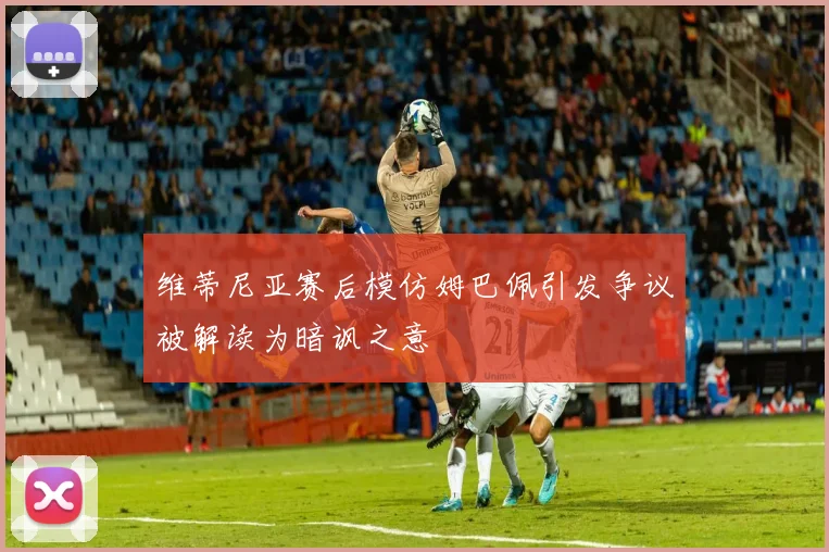 维蒂尼亚赛后模仿姆巴佩引发争议被解读为暗讽之意