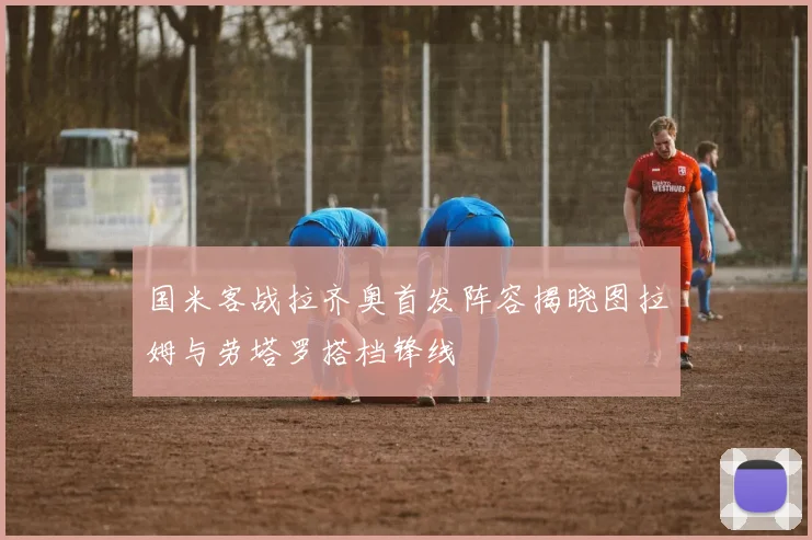 国米客战拉齐奥首发阵容揭晓图拉姆与劳塔罗搭档锋线