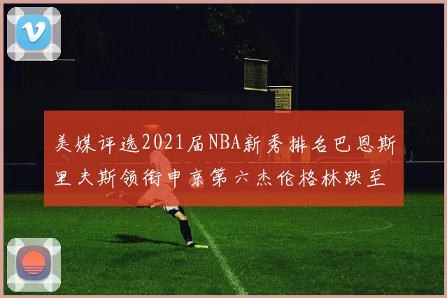 美媒评选2021届NBA新秀排名巴恩斯里夫斯领衔申京第六杰伦格林跌至第九