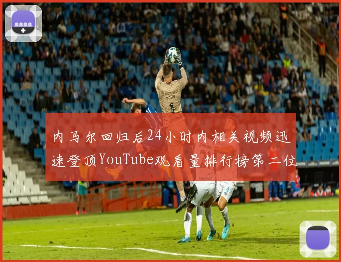 内马尔回归后24小时内相关视频迅速登顶YouTube观看量排行榜第二位