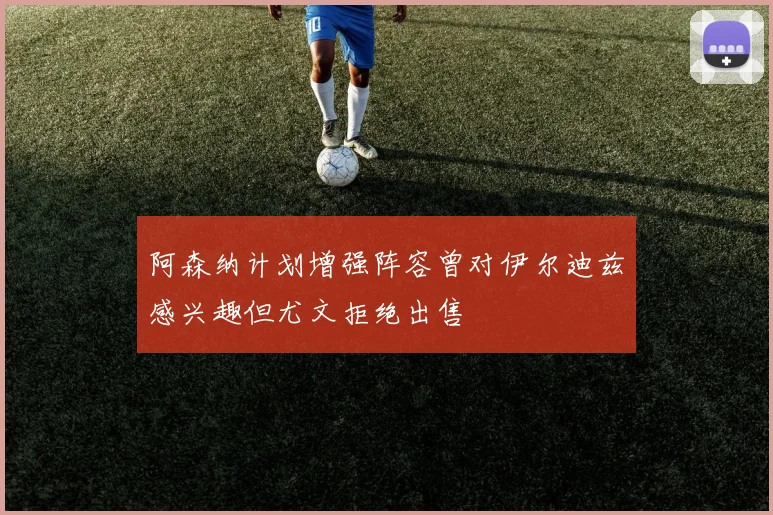 阿森纳计划增强阵容曾对伊尔迪兹感兴趣但尤文拒绝出售