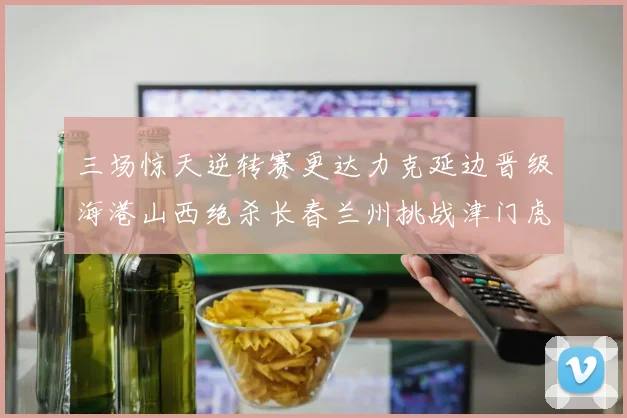 三场惊天逆转赛更达力克延边晋级海港山西绝杀长春兰州挑战津门虎