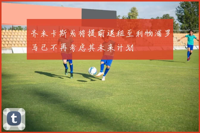 齐米卡斯或将提前退租至利物浦罗马已不再考虑其未来计划