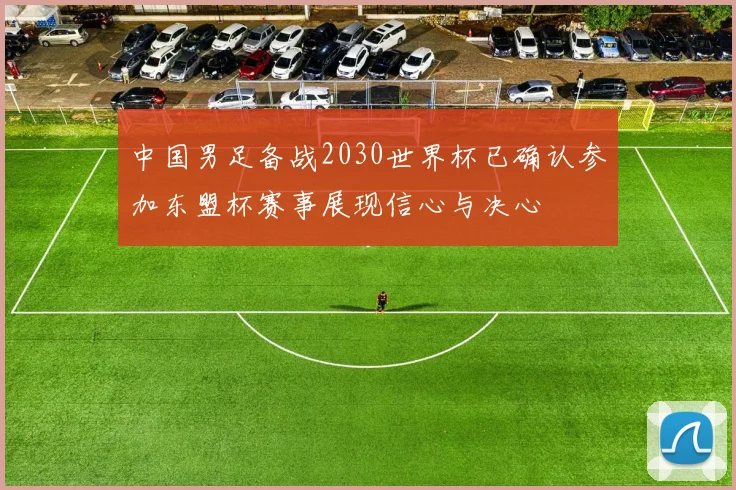 中国男足备战2030世界杯已确认参加东盟杯赛事展现信心与决心