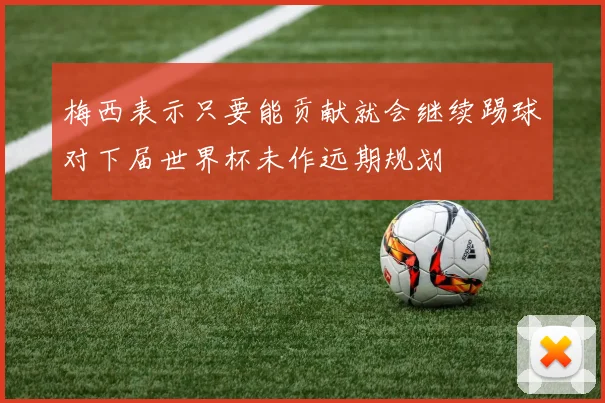 梅西表示只要能贡献就会继续踢球对下届世界杯未作远期规划