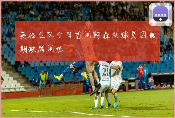 英格兰队今日首训阿森纳球员因假期缺席训练