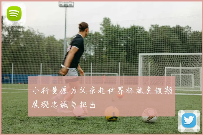小科曼愿为父亲赴世界杯放弃假期展现忠诚与担当