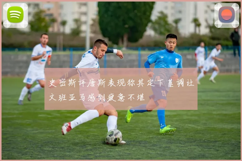史密斯评唐斯表现称其定下基调让文班亚马感到疲惫不堪