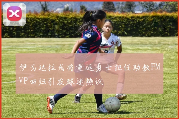 伊戈达拉或将重返勇士担任助教FMVP回归引发球迷热议