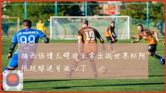 梅西伤情无碍将正常出战世界杯阿根廷球迷可放心了