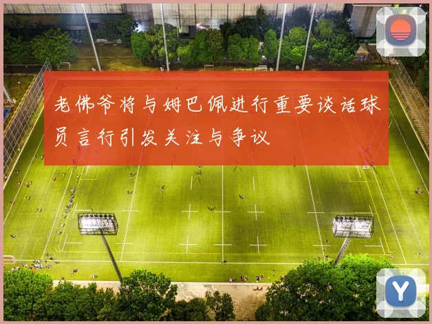 老佛爷将与姆巴佩进行重要谈话球员言行引发关注与争议
