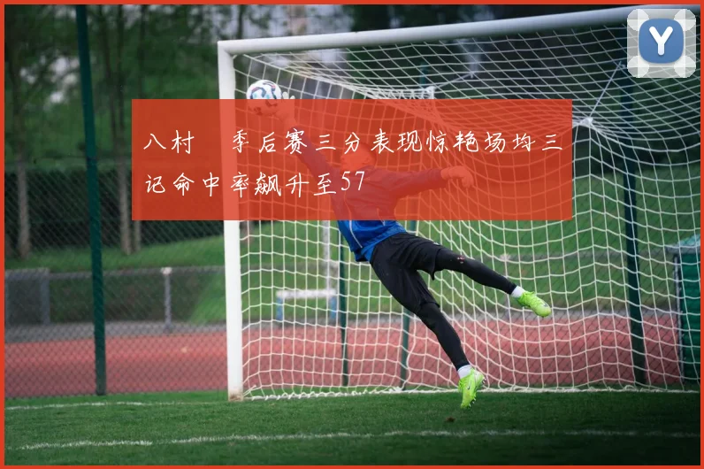 八村塁季后赛三分表现惊艳场均三记命中率飙升至57