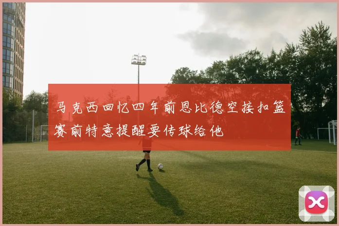 马克西回忆四年前恩比德空接扣篮赛前特意提醒要传球给他